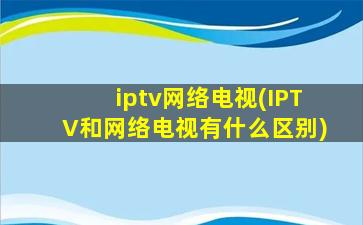 iptv网络电视(IPTV和网络电视有什么区别)