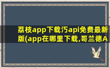 荔枝app下载汅api免费最新版(app在哪里下载,哥兰德APP在哪里下载)